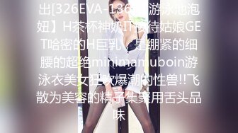 出[326EVA-136]【游泳池泡妞】H茶杯神奶IT接待姑娘GET哈密的H巨乳，是绷紧的细腰的超绝minimamuboin游泳衣美女狂吹爆潮的性兽!!飞散为美容的精子集聚用舌头品味