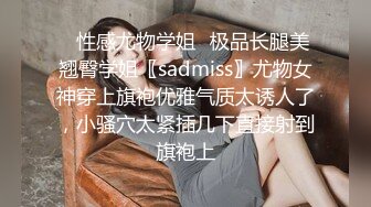 ✿性感尤物学姐✿极品长腿美翘臀学姐〖sadmiss〗尤物女神穿上旗袍优雅气质太诱人了，小骚穴太紧插几下直接射到旗袍上