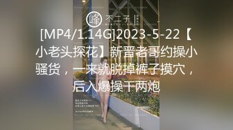 [MP4/1.14G]2023-5-22【小老头探花】新晋老哥约操小骚货，一来就脱掉裤子摸穴，后入爆操干两炮