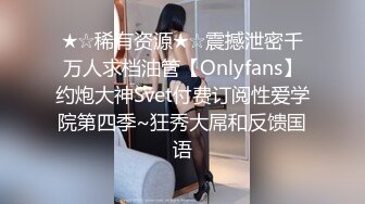 ★☆稀有资源★☆震撼泄密千万人求档油管【Onlyfans】约炮大神Svet付费订阅性爱学院第四季~狂秀大屌和反馈国语