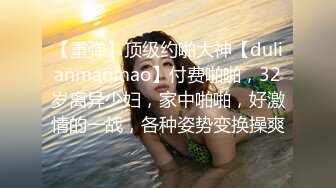 【重弹】顶级约啪大神【dulianmaomao】付费啪啪，32岁离异少妇，家中啪啪，好激情的一战，各种姿势变换操爽