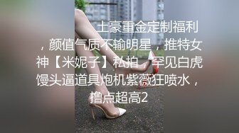 ⚫️⚫️⚫️土豪重金定制福利，颜值气质不输明星，推特女神【米妮子】私拍，罕见白虎馒头逼道具炮机紫薇狂喷水，撸点超高2