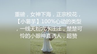 重磅，女神下海，正宗校花，【小薯芋】100%心动的类型，一线天粉穴水汪汪，楚楚可怜的小眼神真诱人，超赞