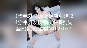 【橙宝S】010 足浴店X技师24分钟 开发技师做够-踩狗头强迫舔地板食物 VTL23077