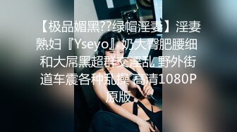 【极品媚黑??绿帽淫妻】淫妻熟妇『Yseyo』奶大臀肥腰细 和大屌黑超群交淫乱 野外街道车震各种乱操 高清1080P原版