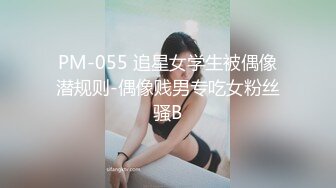 PM-055 追星女学生被偶像潜规则-偶像贱男专吃女粉丝骚B