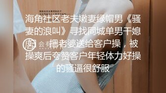 海角社区老夫嫩妻绿帽男《骚妻的浪叫》寻找同城单男干媳妇❤️把老婆送给客户操，被操爽后夸赞客户年轻体力好操的骚逼很舒服