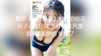 最新《疯狂抖音》被曝的校花妹子2 疯狂妹子 作死大尺度抠B揉乳挤奶 够拼了