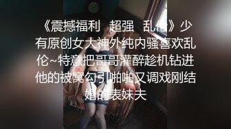 《震撼福利✿超强✿乱伦》少有原创女大神外纯内骚喜欢乱伦~特意把哥哥灌醉趁机钻进他的被窝勾引啪啪又调戏刚结婚的表妹夫