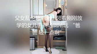 父女乱伦超刺激！领着刚刚放学的女儿去商场厕所玩 “爸爸 轻一点啊”