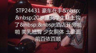 STP24431 豪车在手&nbsp;&nbsp;20岁漂亮学生妹上钩了&nbsp;&nbsp;酒店开房啪啪 美乳翘臀 少女胴体 土豪面前百依百顺